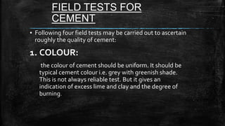 FIELD TESTS FOR
CEMENT
▪ Following four field tests may be carried out to ascertain
roughly the quality of cement:
1. COLOUR:
the colour of cement should be uniform. It should be
typical cement colour i.e. grey with greenish shade.
This is not always reliable test. But it gives an
indication of excess lime and clay and the degree of
burning.
 