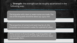 4. Strength: the strength can be roughly ascertained in the
following way:
The briquette with a lean or weak mortar are made.The
size of the briquette should be about 75x 25x12 mm.
The proportion of cement and sand may be 1:6. the
briquettes are immersed in water for a period of 3 days.
If the cement is of sound quality, such briquettes will
not be broken easily and it will be difficult to turn them
into powder form.
 