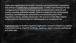 • Some other applications for cement, however, are now growing in importance.
One of these is solidification/ stabilization(S/S)- a widely used technique for the
management and disposal of a broad range of contaminated materials and
wastes, including radioactive wastes. Cement is mixed into the contaminated
substance, immobilizing the contaminants and preventing them from
migrating to plants, animals and humans.The process is most often used to
reclaim polluted industrial sites for redevelopment or recreational use.
• Engineered soils are another important application. Cement is mixed in to stabilize
substandard soils as a base for buildings, roadways, airport runways, parking lots
and other uses.
 