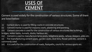 USES OF
CEMENT
Cement is used widely for the construction of various structures. Some of them
are listed below:
(i) Cement slurry is used for filling cracks in concrete structures.
(ii) Cement mortar is used for masonry work, plastering and pointing.
(iii) Cement concrete is used for the construction of various structures like buildings,
bridges. water tanks, tunnels, docks, harbour etc.
(iv) Cement is used to manufacture lamp posts, telephone posts, railway sleepers, piles etc.
(v) For manufacturing cement pipes, garden seats, dust bins, flower pots etc. cement is
commonly used.
(vi) It is useful for the construction of roads, footpaths, courts for various sports etc.
 