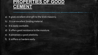PROPERTIES OF GOOD
CEMENT
a) It gives excellent strength to the brick masonry.
b) It is an excellent binding material.
c) It is easily workable.
d) It offers good resistance to the moisture.
e) It possesses a good plasticity.
f) It stiffens or hardens early.
 
