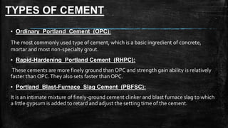 TYPES OF CEMENT
▪ Ordinary Portland Cement (OPC):
The most commonly used type of cement, which is a basic ingredient of concrete,
mortar and most non-specialty grout.
▪ Rapid-Hardening Portland Cement (RHPC):
These cements are more finely ground than OPC and strength gain ability is relatively
faster than OPC.They also sets faster than OPC.
▪ Portland Blast-Furnace Slag Cement (PBFSC):
It is an intimate mixture of finely-ground cement clinker and blast furnace slag to which
a little gypsum is added to retard and adjust the setting time of the cement.
 