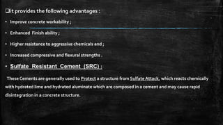 it provides the following advantages :
▪ Improve concrete workability ;
▪ Enhanced Finish ability ;
▪ Higher resistance to aggressive chemicals and ;
▪ Increased compressive and flexural strengths .
▪ Sulfate Resistant Cement (SRC) :
These Cements are generally used to Protect a structure from Sulfate Attack, which reacts chemically
with hydrated lime and hydrated aluminate which are composed in a cement and may cause rapid
disintegration in a concrete structure.
 