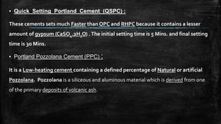 ▪ Quick Setting Portland Cement (QSPC) :
These cements sets much Faster than OPC and RHPC because it contains a lesser
amount of gypsum (CaSO4.2H2O) .The initial setting time is 5 Mins. and final setting
time is 3o Mins.
▪ Portland Pozzolana Cement (PPC) :
It is a Low-heating cement containing a defined percentage of Natural or artificial
Pozzolana. Pozzolana is a siliceous and aluminous material which is derived from one
of the primary deposits of volcanic ash.
 