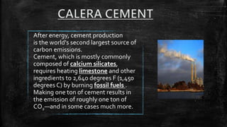 After energy, cement production
is the world's second largest source of
carbon emissions.
Cement, which is mostly commonly
composed of calcium silicates,
requires heating limestone and other
ingredients to 2,640 degrees F (1,450
degrees C) by burning fossil fuels .
Making one ton of cement results in
the emission of roughly one ton of
CO2—and in some cases much more.
 