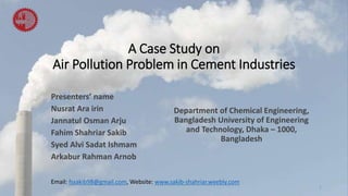 A Case Study on
Air Pollution Problem in Cement Industries
Presenters’ name
Nusrat Ara irin
Jannatul Osman Arju
Fahim Shahriar Sakib
Syed Alvi Sadat Ishmam
Arkabur Rahman Arnob
1
Department of Chemical Engineering,
Bangladesh University of Engineering
and Technology, Dhaka – 1000,
Bangladesh
Email: fssakib98@gmail.com, Website: www.sakib-shahriar.weebly.com
 