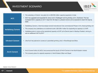 For updated information, please visit www.ibef.orgCement17
INVESTMENT SCENARIO
Source: Aranca Research
Amrit Cement
Ultratech Cement
Heidelberg Cement
ACC
 Amrit Cement India Ltd (ACIL) has announced the launch of Amrit Cement in the North-Eastern market
 The company plans for capacity expansion in North-Eastern Bihar and Nepal
 UltraTech has planned to construct 2 greenfield grinding units in West Bengal and Bihar.
 Heidelberg Cement, a Germany-based cement manufacturer has commissioned Phase-I of its Jhansi grinding unit
 The company has undertaken an investment worth US$ 259.4 million for expanding its capacity to 2.9 MT
 Heidelberg aims to ramp up the operational capacity to 6 MT at its Damoh plant in Madhya Pradesh, striving to
add an additional 9 MT by 2017
 The subsidiary of Holcim, has plans for a US$ 500 million capacity expansion in India
 ACC has upgraded and expanded its Jamul unit in Chattisgarh and its grinding unit in Jharkhand. This has
increased ACC’s capacity to 33.41 mtpa from 30 mtpa in a phased manner and is expected to reach 55 mtpa by
2020.
 