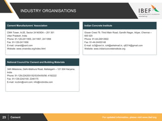For updated information, please visit www.ibef.orgCement25
INDUSTRY ORGANISATIONS
CMA Tower, A-2E, Sector 24 NOIDA – 201 301
Uttar Pradesh, India
Phone: 91-120-2411955, 2411957, 2411958
Fax: 91-120-2411956
E-mail: cmand@vsnl.com
Website: www.cmaindia.org/index.html
Cement Manufacturers' Association
Ocean Crest 79, Third Main Road, Gandhi Nagar, Adyar, Chennai –
600 020
Phone: 91-44-24912602
Fax: 91-44-24455148
E-mail: ici3@vsnl.in, ici4@airtelmail.in, vj6314@gmail.com
Website: www.indianconcreteinstitute.org
Indian Concrete Institute
34th Milestone, Delhi-Mathura Road, Ballabgarh – 121 004 Haryana,
India
Phone: 91-129-2242051/52/53/54/55/56; 4192222
Fax: 91-129-2242100; 2246175
E-mail: nccbm@vsnl.com; info@ncbindia.com
National Council for Cement and Building Materials
 