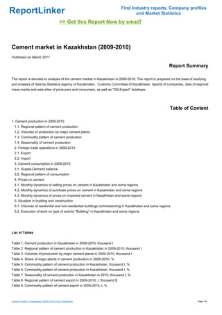 Find Industry reports, Company profiles
ReportLinker                                                                    and Market Statistics
                                            >> Get this Report Now by email!



Cement market in Kazakhstan (2009-2010)
Published on March 2011

                                                                                                        Report Summary

The report is devoted to analysis of the cement market in Kazakhstan in 2009-2010. The report is prepared on the base of studying
and analysis of data by Statistics Agency of Kazakhstan, Customs Committee of Kazakhstan, reports of companies, data of regional
mass-media and web-sites of producers and consumers, as well as "GS-Expert" database.




                                                                                                         Table of Content

1. Cement production in 2009-2010
  1.1. Regional pattern of cement production
  1.2. Volumes of production by major cement plants
  1.3. Commodity pattern of cement production
  1.4. Seasonality of cement production
  2. Foreign trade operations in 2009-2010
  2.1. Export
  2.2. Import
  3. Cement consumption in 2009-2010
  3.1. Supply-Demand balance
  3.2. Regional pattern of consumption
  4. Prices on cement
  4.1. Monthly dynamics of selling prices on cement in Kazakhstan and some regions
  4.2. Monthly dynamics of purchase prices on cement in Kazakhstan and some regions
  4.3. Monthly dynamics of prices on imported cement in Kazakhstan and some regions
  5. Situation in building and construction
  5.1. Volumes of residential and non-residential buildings commissioning in Kazakhstan and some regions
  5.2. Execution of work on type of activity "Building" in Kazakhstan and some regions




List of Tables


Table 1. Cement production in Kazakhstan in 2009-2010, thousand t
Table 2. Regional pattern of cement production in Kazakhstan in 2009-2010, thousand t
Table 3. Volumes of production by major cement plants in 2009-2010, thousand t
Table 4. Share of major plants in cement production in 2009-2010, %
Table 5. Commodity pattern of cement production in Kazakhstan, thousand t, %
Table 6. Commodity pattern of cement production in Kazakhstan, thousand t, %
Table 7. Seasonality of cement production in Kazakhstan in 2010, thousand t, %
Table 8. Regional pattern of cement export in 2009-2010, t, thousand $
Table 9. Commodity pattern of cement export in 2009-2010, t, %



Cement market in Kazakhstan (2009-2010) (From Slideshare)                                                                  Page 1/4
 