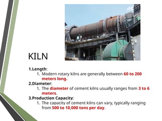 KILN
1.Length:
1. Modern rotary kilns are generally between 60 to 200
meters long.
2.Diameter:
1. The diameter of cement kilns usually ranges from 3 to 6
meters.
3.Production Capacity:
1. The capacity of cement kilns can vary, typically ranging
from 500 to 10,000 tons per day.
 