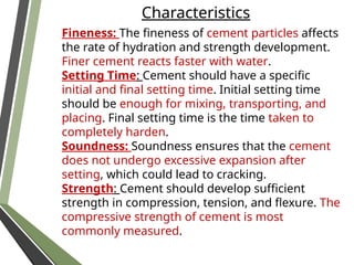 Characteristics
Fineness: The fineness of cement particles affects
the rate of hydration and strength development.
Finer cement reacts faster with water.
Setting Time: Cement should have a specific
initial and final setting time. Initial setting time
should be enough for mixing, transporting, and
placing. Final setting time is the time taken to
completely harden.
Soundness: Soundness ensures that the cement
does not undergo excessive expansion after
setting, which could lead to cracking.
Strength: Cement should develop sufficient
strength in compression, tension, and flexure. The
compressive strength of cement is most
commonly measured.
 