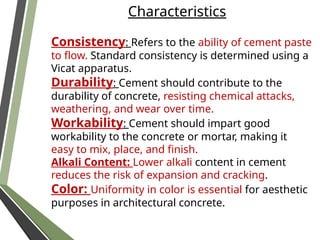 Characteristics
Consistency: Refers to the ability of cement paste
to flow. Standard consistency is determined using a
Vicat apparatus.
Durability: Cement should contribute to the
durability of concrete, resisting chemical attacks,
weathering, and wear over time.
Workability: Cement should impart good
workability to the concrete or mortar, making it
easy to mix, place, and finish.
Alkali Content: Lower alkali content in cement
reduces the risk of expansion and cracking.
Color: Uniformity in color is essential for aesthetic
purposes in architectural concrete.
 