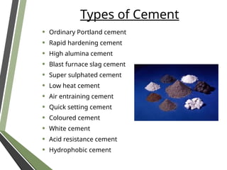 Types of Cement
• Ordinary Portland cement
• Rapid hardening cement
• High alumina cement
• Blast furnace slag cement
• Super sulphated cement
• Low heat cement
• Air entraining cement
• Quick setting cement
• Coloured cement
• White cement
• Acid resistance cement
• Hydrophobic cement
 