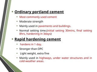 • Ordinary portland cement
• Most commonly used cement
• Moderate strength
• Mainly used in pavements and buildings.
• Normal setting time.(initial setting 30mins, final setting
8hrs, hardening in 3days)
• Rapid hardening cement
• hardens in 1 day.
• Stronger than OPC
• Light weight, extra fine
• Mainly used in highways, under water structures and in
cold weather areas.
 