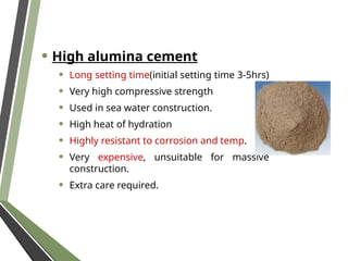 • High alumina cement
• Long setting time(initial setting time 3-5hrs)
• Very high compressive strength
• Used in sea water construction.
• High heat of hydration
• Highly resistant to corrosion and temp.
• Very expensive, unsuitable for massive
construction.
• Extra care required.
 