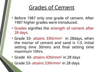 Grades of Cement
• Before 1987 only one grade of cement. After
1987 higher grades were introduced.
• Grades signifies the strength of cement after
28 days.
• Grade 33- attains 33N/mm2
in 28days, when
the mortar of cement and sand is 1:3. initial
setting time 30mins and final setting time
maximum 10hrs.
• Grade 43- attains 43N/mm2
in 28 days
• Grade 53- attains 53N/mm2
in 28 days.
 