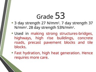 Grade 53
• 3 day strength 27 N/mm2
. 7 day strength 37
N/mm2
. 28 day strength 53N/mm2
.
• Used in making strong structures-bridges,
highways, high rise buildings, concrete
roads, precast pavement blocks and tile
blocks.
• Fast hydration, high heat generation. Hence
requires more care.
 