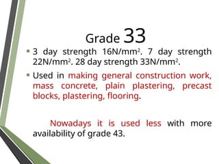 Grade 33
• 3 day strength 16N/mm2
. 7 day strength
22N/mm2
. 28 day strength 33N/mm2
.
• Used in making general construction work,
mass concrete, plain plastering, precast
blocks, plastering, flooring.
Nowadays it is used less with more
availability of grade 43.
 