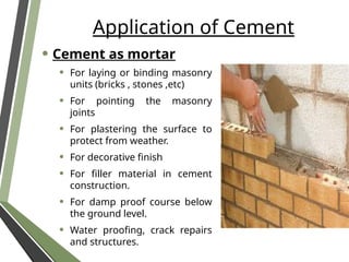 Application of Cement
• Cement as mortar
• For laying or binding masonry
units (bricks , stones ,etc)
• For pointing the masonry
joints
• For plastering the surface to
protect from weather.
• For decorative finish
• For filler material in cement
construction.
• For damp proof course below
the ground level.
• Water proofing, crack repairs
and structures.
 