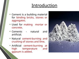 Introduction
• Cement is a building material
for binding bricks, stones or
aggregates.
• Used for making mortar or
concrete.
• Cements - natural and
artificial.
• Natural cement-burning and
crushing of stones and lime.
• Artificial cement-burning at
high temperature and
gypsum is added.
 
