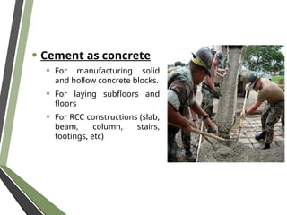 • Cement as concrete
• For manufacturing solid
and hollow concrete blocks.
• For laying subfloors and
floors
• For RCC constructions (slab,
beam, column, stairs,
footings, etc)
 