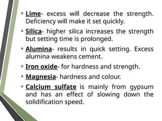 • Lime- excess will decrease the strength.
Deficiency will make it set quickly.
• Silica- higher silica increases the strength
but setting time is prolonged.
• Alumina- results in quick setting. Excess
alumina weakens cement.
• Iron oxide- for hardness and strength.
• Magnesia- hardness and colour.
• Calcium sulfate is mainly from gypsum
and has an effect of slowing down the
solidification speed.
 