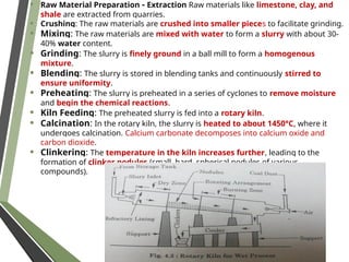 • Raw Material Preparation - Extraction Raw materials like limestone, clay, and
shale are extracted from quarries.
• Crushing: The raw materials are crushed into smaller pieces to facilitate grinding.
• Mixing: The raw materials are mixed with water to form a slurry with about 30-
40% water content.
• Grinding: The slurry is finely ground in a ball mill to form a homogenous
mixture.
• Blending: The slurry is stored in blending tanks and continuously stirred to
ensure uniformity.
• Preheating: The slurry is preheated in a series of cyclones to remove moisture
and begin the chemical reactions.
• Kiln Feeding: The preheated slurry is fed into a rotary kiln.
• Calcination: In the rotary kiln, the slurry is heated to about 1450°C, where it
undergoes calcination. Calcium carbonate decomposes into calcium oxide and
carbon dioxide.
• Clinkering: The temperature in the kiln increases further, leading to the
formation of clinker nodules (small, hard, spherical nodules of various
compounds).
 