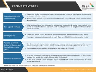 For updated information, please visit www.ibef.orgCement12
RECENT STRATEGIES
Source: Union Budget 2018– 19, Union Budget 2017-18, Emkay Global Financial Services, News Articles
 Presence of small & mid-size cement players across regions is increasing, which helps to diminish market
concentration of industry leaders
 A large number of foreign players have also entered the market owing to the profit margins, constant demand
& right valuation.
Increasing presence of
cement players
 India has joined hands with Switzerland to reduce energy consumption & develop newer methods in the
country for more efficient cement production, which would help India meet its rising demand for cement in the
infrastructure sector
Tie – up with overseas
 Under Union Budget 2018-19, allocation for affordable housing has been doubled to US$ 123.57 million
 Housing and real estate sectors accounts for nearly 65 per cent of the total cement consumption in India.
Housing for All
 The Government of India has decided to adopt cement instead of bitumen for the construction of all new road
projects on the grounds that cement is more durable & cheaper to maintain than bitumen in the long run.
 Companies are trying to develop a niche market for RMC (Ready Mix Concrete)
Adoption of cement
instead of Bitumen and
Ready Mix Concrete
(RMC)
 As of June 2018, ACC is in discussions with Jaiprakash Associates to purchase the latter’s 5.5 MTPA cement
business for a consideration of Rs 5,200 crore (US$ 775.66 million).
 In May 2018, Ultratech Cement decided to acquire the 13.4 MTPA capacity cement business of Century
Textiles and Industries.
Mergers & Acquisitions
 