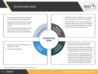 For updated information, please visit www.ibef.orgCement5
Source: Budget 2018-19, News Articles, Aranca Research, DIPP
ADVANTAGE INDIA
 Increased allocation to infrastructure projects
in Union Budget 2018-19 to drive demand
 Initiative to build 100 smart cities and boost to
affordable housing projects to give a further
stimulus
 Cement demand is likely to boost up from the
fourth quarter of 2017-18, this demand is
positively impacted by the housing segment
 The North-East, which is witnessing a construction
boom, offers attractive investment opportunities.
 Cement demand in India is on an upswing and is
expected to witness robust growth. The growth will
be driven by high cement demand from rural India
and government’s focus on infrastructure.
 Oligopoly market, where large players have
partial pricing control
 Low threat from substitutes
 Robust investments are being made by the
existing players to expand their capacity
 FDI inflow in industry related to manufacturing
of Cement & Gypsum products reached US$
5.26 billion between April 2000 and June 2018
 As of August 2018, Vicat Group is planning to
invest Rs 1,735 crore (US$ 258.80 million) to
expand its cement production capacity in India
by 50 per cent to 13 million tonnes by 2021.
The expansion will strengthen its presence in
the southern and western markets of India.
ADVANTAGE
INDIA
 