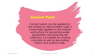 Cement paints can be applied on
the exterior as well as interior walls. It
is essentially applied on the exterior
wall surface for preventing water
penetration and reducing dirt
collection. It is suitable for coating
concrete as well as decorating
indoor and outdoor walls.
Cement Paint
Primaryinfo.com Primary Information Services 4
 