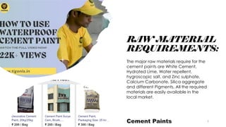 RAW MATERIAL
REQUIREMENTS:
The major raw materials require for the
cement paints are White Cement,
Hydrated Lime, Water repellent,
hygroscopic salt, and Zinc sulphate,
Calcium Carbonate, Silica aggregate
and different Pigments. All the required
materials are easily available in the
local market.
5
 