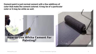 Primaryinfo.com Primary Information Services 9
Cement paint is just normal cement with a few additives of
color that make the cement colored. It may be of a particular
color or it may be white as well.
 