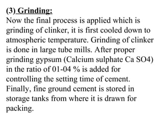 (3) Grinding:
Now the final process is applied which is
grinding of clinker, it is first cooled down to
atmospheric temperature. Grinding of clinker
is done in large tube mills. After proper
grinding gypsum (Calcium sulphate Ca SO4)
in the ratio of 01-04 % is added for
controlling the setting time of cement.
Finally, fine ground cement is stored in
storage tanks from where it is drawn for
packing.
 