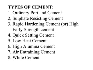 TYPES OF CEMENT:
1. Ordinary Portland Cement
2. Sulphate Resisting Cement
3. Rapid Hardening Cement (or) High
Early Strength cement
4. Quick Setting Cement
5. Low Heat Cement
6. High Alumina Cement
7. Air Entraining Cement
8. White Cement
 