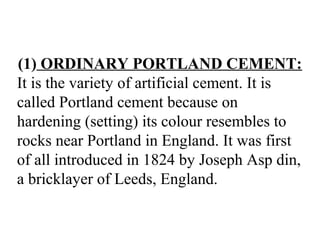 (1) ORDINARY PORTLAND CEMENT:
It is the variety of artificial cement. It is
called Portland cement because on
hardening (setting) its colour resembles to
rocks near Portland in England. It was first
of all introduced in 1824 by Joseph Asp din,
a bricklayer of Leeds, England.
 