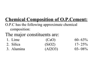 Chemical Composition of O.P.Cement:
O.P.C has the following approximate chemical
composition:
The major constituents are:
1. Lime (CaO) 60- 63%
2. Silica (SiO2) 17- 25%
3. Alumina (Al2O3) 03- 08%
 