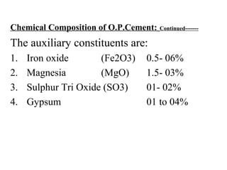 Chemical Composition of O.P.Cement: Continued-------
The auxiliary constituents are:
1. Iron oxide (Fe2O3) 0.5- 06%
2. Magnesia (MgO) 1.5- 03%
3. Sulphur Tri Oxide (SO3) 01- 02%
4. Gypsum 01 to 04%
 