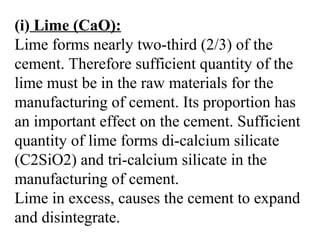(i) Lime (CaO):
Lime forms nearly two-third (2/3) of the
cement. Therefore sufficient quantity of the
lime must be in the raw materials for the
manufacturing of cement. Its proportion has
an important effect on the cement. Sufficient
quantity of lime forms di-calcium silicate
(C2SiO2) and tri-calcium silicate in the
manufacturing of cement.
Lime in excess, causes the cement to expand
and disintegrate.
 
