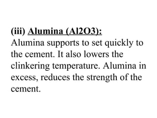 (iii) Alumina (Al2O3):
Alumina supports to set quickly to
the cement. It also lowers the
clinkering temperature. Alumina in
excess, reduces the strength of the
cement.
 