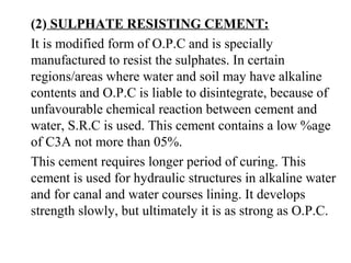 (2) SULPHATE RESISTING CEMENT:
It is modified form of O.P.C and is specially
manufactured to resist the sulphates. In certain
regions/areas where water and soil may have alkaline
contents and O.P.C is liable to disintegrate, because of
unfavourable chemical reaction between cement and
water, S.R.C is used. This cement contains a low %age
of C3A not more than 05%.
This cement requires longer period of curing. This
cement is used for hydraulic structures in alkaline water
and for canal and water courses lining. It develops
strength slowly, but ultimately it is as strong as O.P.C.
 