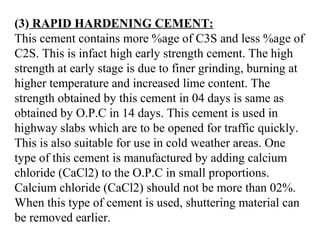 (3) RAPID HARDENING CEMENT:
This cement contains more %age of C3S and less %age of
C2S. This is infact high early strength cement. The high
strength at early stage is due to finer grinding, burning at
higher temperature and increased lime content. The
strength obtained by this cement in 04 days is same as
obtained by O.P.C in 14 days. This cement is used in
highway slabs which are to be opened for traffic quickly.
This is also suitable for use in cold weather areas. One
type of this cement is manufactured by adding calcium
chloride (CaCl2) to the O.P.C in small proportions.
Calcium chloride (CaCl2) should not be more than 02%.
When this type of cement is used, shuttering material can
be removed earlier.
 
