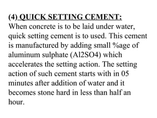 (4) QUICK SETTING CEMENT:
When concrete is to be laid under water,
quick setting cement is to used. This cement
is manufactured by adding small %age of
aluminum sulphate (Al2SO4) which
accelerates the setting action. The setting
action of such cement starts with in 05
minutes after addition of water and it
becomes stone hard in less than half an
hour.
 
