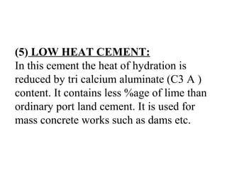 (5) LOW HEAT CEMENT:
In this cement the heat of hydration is
reduced by tri calcium aluminate (C3 A )
content. It contains less %age of lime than
ordinary port land cement. It is used for
mass concrete works such as dams etc.
 