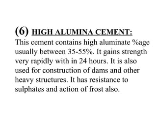 (6) HIGH ALUMINA CEMENT:
This cement contains high aluminate %age
usually between 35-55%. It gains strength
very rapidly with in 24 hours. It is also
used for construction of dams and other
heavy structures. It has resistance to
sulphates and action of frost also.
 