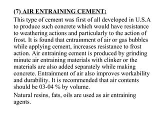 (7) AIR ENTRAINING CEMENT:
This type of cement was first of all developed in U.S.A
to produce such concrete which would have resistance
to weathering actions and particularly to the action of
frost. It is found that entrainment of air or gas bubbles
while applying cement, increases resistance to frost
action. Air entraining cement is produced by grinding
minute air entraining materials with clinker or the
materials are also added separately while making
concrete. Entrainment of air also improves workability
and durability. It is recommended that air contents
should be 03-04 % by volume.
Natural resins, fats, oils are used as air entraining
agents.
 