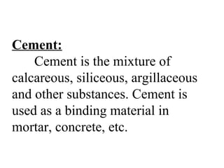 Cement:
Cement is the mixture of
calcareous, siliceous, argillaceous
and other substances. Cement is
used as a binding material in
mortar, concrete, etc.
 