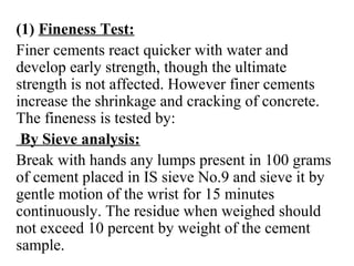 (1) Fineness Test:
Finer cements react quicker with water and
develop early strength, though the ultimate
strength is not affected. However finer cements
increase the shrinkage and cracking of concrete.
The fineness is tested by:
By Sieve analysis:
Break with hands any lumps present in 100 grams
of cement placed in IS sieve No.9 and sieve it by
gentle motion of the wrist for 15 minutes
continuously. The residue when weighed should
not exceed 10 percent by weight of the cement
sample.
 