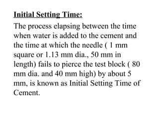Initial Setting Time:
The process elapsing between the time
when water is added to the cement and
the time at which the needle ( 1 mm
square or 1.13 mm dia., 50 mm in
length) fails to pierce the test block ( 80
mm dia. and 40 mm high) by about 5
mm, is known as Initial Setting Time of
Cement.
 
