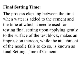 Final Setting Time:
The process elapsing between the time
when water is added to the cement and
the time at which a needle used for
testing final setting upon applying gently
to the surface of the test block, makes an
impression thereon, while the attachment
of the needle fails to do so, is known as
final Setting Time of Cement.
 