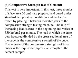 (4) Compressive Strength test of Cement:
This test is very important. In this test, three moulds
of (face area 50 cm2) are prepared and cured under
standard temperature conditions and each cube
tested by placing it between movable jaws of the
compressive strength testing machine. The rate of
increasing load is zero in the beginning and varies at
350 kg/cm2 per minute. The load at which the cube
gets fractured divided by the cross sectional area of
the cube, is the compressive strength of the cube.
The average of the compressive strengths of three
cubes is the required compressive strength of the
cement sample.
 